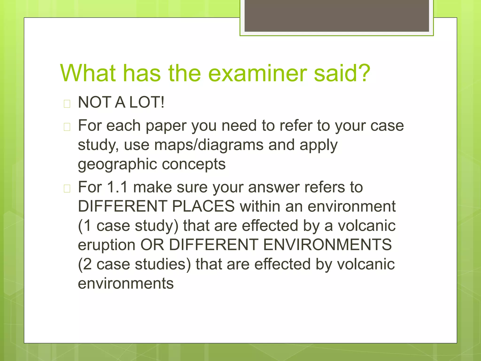 What has the examiner said? 
 NOT A LOT! 
 For each paper you need to refer to your case 
study, use maps/diagrams and apply 
geographic concepts 
 For 1.1 make sure your answer refers to 
DIFFERENT PLACES within an environment 
(1 case study) that are effected by a volcanic 
eruption OR DIFFERENT ENVIRONMENTS 
(2 case studies) that are effected by volcanic 
environments 
 