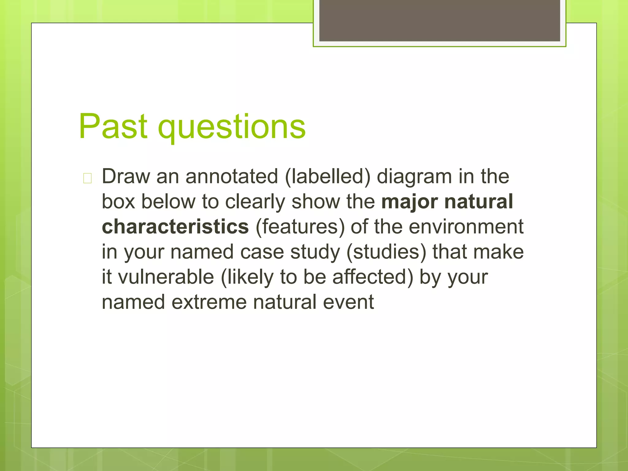 Past questions 
 Draw an annotated (labelled) diagram in the 
box below to clearly show the major natural 
characteristics (features) of the environment 
in your named case study (studies) that make 
it vulnerable (likely to be affected) by your 
named extreme natural event 
 