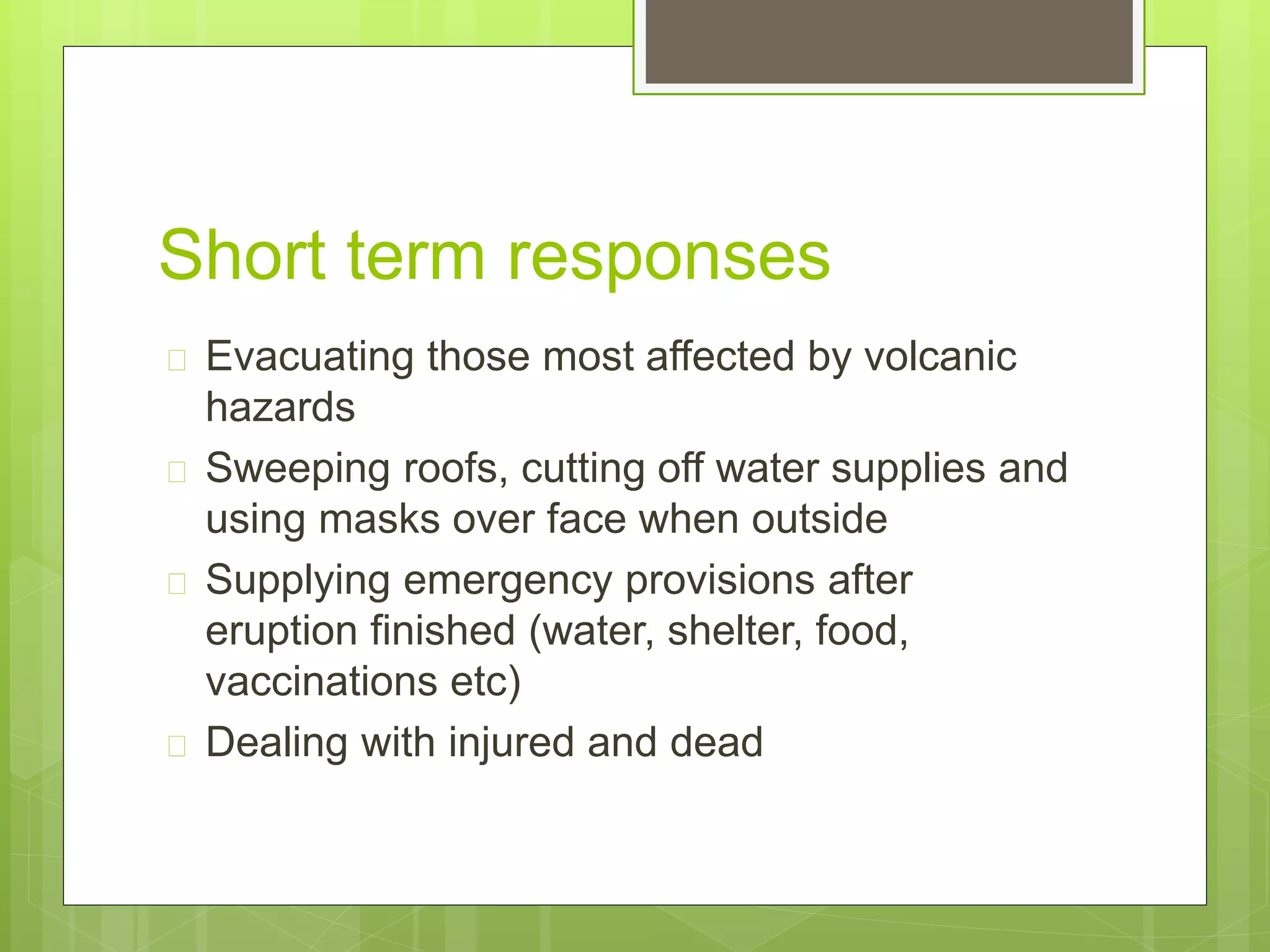Short term responses 
 Evacuating those most affected by volcanic 
hazards 
 Sweeping roofs, cutting off water supplies and 
using masks over face when outside 
 Supplying emergency provisions after 
eruption finished (water, shelter, food, 
vaccinations etc) 
 Dealing with injured and dead 
 