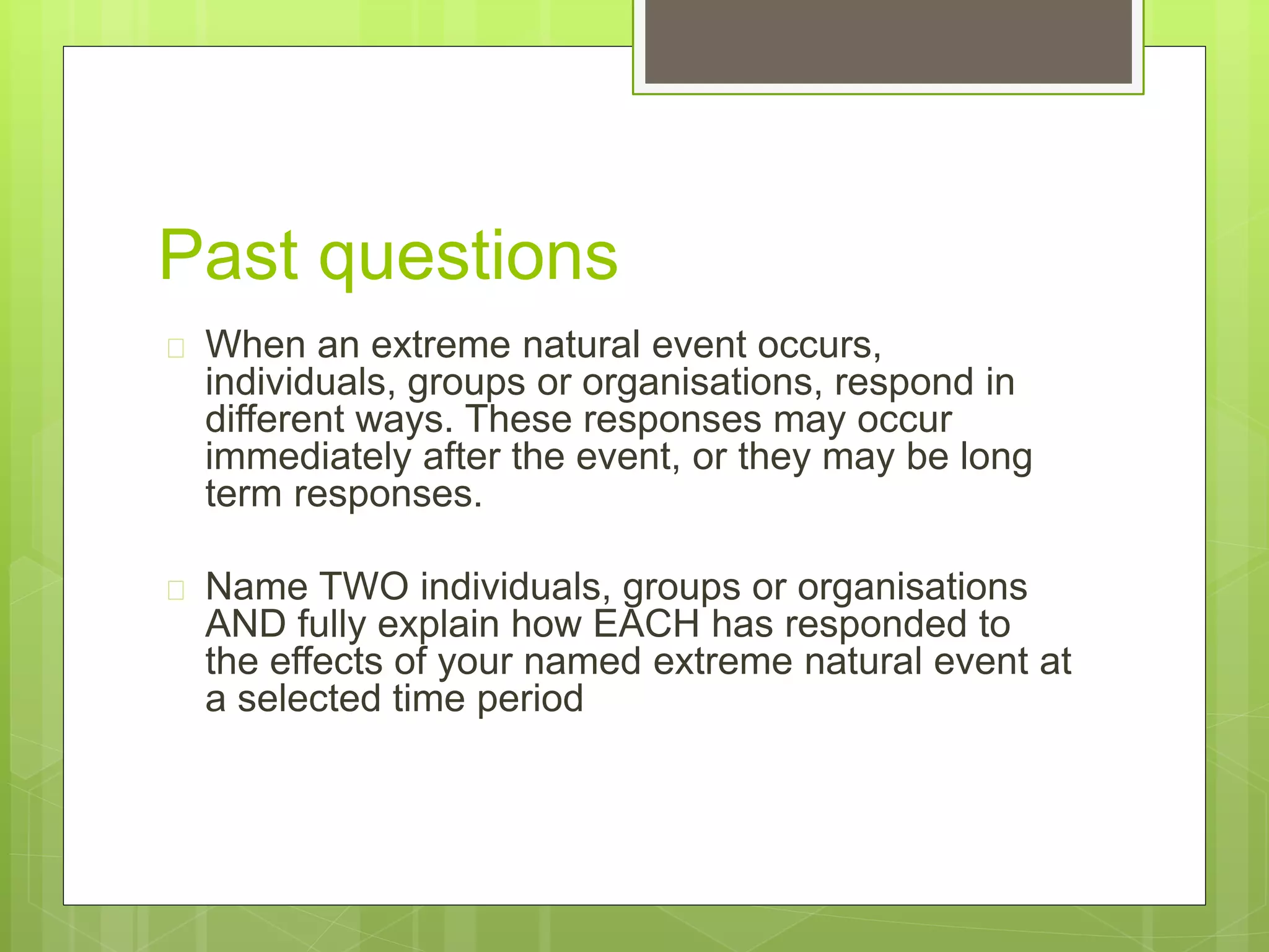 Past questions 
 When an extreme natural event occurs, 
individuals, groups or organisations, respond in 
different ways. These responses may occur 
immediately after the event, or they may be long 
term responses. 
 Name TWO individuals, groups or organisations 
AND fully explain how EACH has responded to 
the effects of your named extreme natural event at 
a selected time period 
 