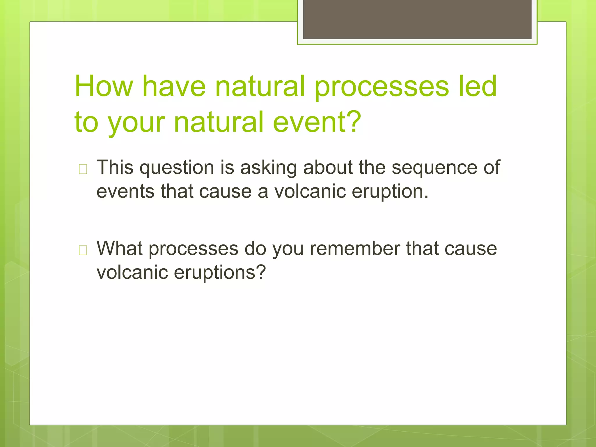 How have natural processes led 
to your natural event? 
 This question is asking about the sequence of 
events that cause a volcanic eruption. 
 What processes do you remember that cause 
volcanic eruptions? 
 