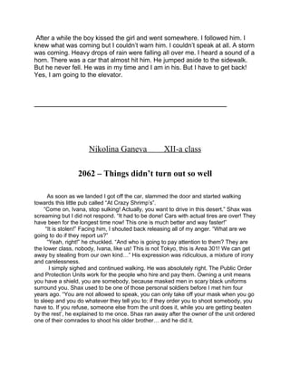 After a while the boy kissed the girl and went somewhere. I followed him. I
knew what was coming but I couldn’t warn him. I couldn’t speak at all. A storm
was coming. Heavy drops of rain were falling all over me. I heard a sound of a
horn. There was a car that almost hit him. He jumped aside to the sidewalk.
But he never fell. He was in my time and I am in his. But I have to get back!
Yes, I am going to the elevator.
_____________________________________________________________
Nikolina Ganeva XII-a class
2062 – Things didn’t turn out so well
As soon as we landed I got off the car, slammed the door and started walking
towards this little pub called “At Crazy Shrimp’s”.
“Come on, Ivana, stop sulking! Actually, you want to drive in this desert.” Shax was
screaming but I did not respond. “It had to be done! Cars with actual tires are over! They
have been for the longest time now! This one is much better and way faster!”
“It is stolen!” Facing him, I shouted back releasing all of my anger. “What are we
going to do if they report us?”
“Yeah, right!” he chuckled. “And who is going to pay attention to them? They are
the lower class, nobody, Ivana, like us! This is not Tokyo, this is Area 301! We can get
away by stealing from our own kind…” His expression was ridiculous, a mixture of irony
and carelessness.
I simply sighed and continued walking. He was absolutely right. The Public Order
and Protection Units work for the people who hire and pay them. Owning a unit means
you have a shield, you are somebody, because masked men in scary black uniforms
surround you. Shax used to be one of those personal soldiers before I met him four
years ago. “You are not allowed to speak, you can only take off your mask when you go
to sleep and you do whatever they tell you to; if they order you to shoot somebody, you
have to. If you refuse, someone else from the unit does it, while you are getting beaten
by the rest’, he explained to me once. Shax ran away after the owner of the unit ordered
one of their comrades to shoot his older brother… and he did it.
 