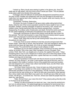 I looked up. Rainy clouds were starting to gather in the gloomy sky. Area 301
really was an ugly desert, only from time to time it would pour down. This air-polluted
lonely place used to be Ukraine thirty years ago.
It all began when the leftovers of world peace disappeared somewhere around
the year of 2025. Hostility and antagonism took over the strongest of the world and
made them turn against each other, starting a war of greed, wrath and insanity, like no
other previously seen.
Unexpected. Terrifying. Destructive.
Of course, the ones in charge of it all gave orders safely sitting behind their
desks, while the rest of the human population carried the heavy weight of war on their
shoulders. Soldiers, sending messages of hatred to the enemy; men, women and
children crying, friends losing their lives and friends avenging them, countries
disappearing. An endless cycle of destruction and death. And all the world could ever
do was watch helplessly as betrayals and explosions tore words spoken in vows.
Eventually it all became so absurd that nobody could tell who had thrown the
first grenade. The truth had drowned in a sea of lost lives and nobody dared to guess
what it even was because it could have been too devastating.
Power. Profit. Were they too fed up with sharing those? Was all this horror over
the gluttony of a few men?
In the end, those at power withdrew to lick their wounds and glue back their
broken prides. There was no winner, they had all lost. They had managed to destroy the
whole world and leave all maps blank, turn it into an empty miserable landscape
dressed it dust. The world did the only thing-it could collapse on itself.
Nowadays you do not need a passport, since countries do not exist, therefore
neither do borders. Only a few major cities managed to survive: Brussels, Paris,
London, Perth, New York, Los Angelis and, of course, the capital of the world – Tokyo.
Everything else is now in ruins. People live in those ruins and in them they dream of the
past, that time when the sky was baby blue, a green field was not a miracle, there were
holidays and dogs did not eat dogs.
A buzz of hundreds of voices took over the air around us as we and Shax
entered “At Crazy Shrimp’s”. As usual, it was another busy day at this pub, even if it
was situated in the middle of nowhere. Some of the people there were just travelers
who had stopped by for a cheap meal, others had familiar faces, but all of them were
from the lower class, just like us.
“Ah! Shax! Ivana! Come you two, I have not seen you both around here for
ages!” A loud deep voice spotted us in the crowd, making some of the visitors look
behind their shoulders to see who it was addressing. The tall, muscular, dark-skinned
man behind the bar was smiling at us. Half of his face was consumed by what seemed
like a shiny metal mask where flesh once used to be. His left eye was a little red round
screen. His left arm – an android one. That man, whose size made the people hear him
seem tiny, was Shrimp.
“Hello, Shrimp! How’s your vision this time?” Shax asked putting afriendly smile
on his face as we sat at the bar.
“Dandy! It is still a bit greenish but what can I say, I may have the android arm,
but I am no android doctor,” he replied laughingly and suddenly his hand turned into a
big knife he used to cut off the head of some fish he was about to cook. While he was
 