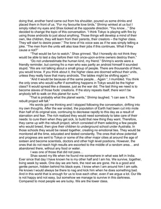 doing that, another hand came out from his shoulder, poured us some drinks and
placed them in front of us. “For my favourite love birds,” Shrimp winked at us but I
simply rolled my eyes and Shax looked at the opposite direction. “You know…” She
decided to change the topic of this conversation. “I think Tokyo is playing with fire by
using those androids to just about anything. Those things will develop a mind of their
own, like children, they will learn from their parents, their creators – the higher class.
They will start to desire power.” The tone of his voice was as if he was simply telling a
joke. “The men from the units will also lose their jobs if this continues. What if they
cause a riot?”
“That would be fun to watch.” Shax grinned. “But I honestly do not think they
would be able to last a day before their rich once-upon-a-time owners destroy them.”
“Do not underestimate the human kind, my friend.” Shrimp’s words were a
friendly reminder, but coming fro a man who was partly an android himself it sounded
stupid. “We are not talking about a small group of people. There are thousands of them,
you would know. If you think about it, the higher class are doomed without their units,
unless they really have that many androids. The tables might be shifting again.”
“And it would be because of the same people… Again “, I mumbled. You think
the only ones who would suffer if something happens in Tokyo would be the higher
class? It would spread like a disease, just as the war did. The last thing we need is to
become slaves of those fools’ creations. If the story repeats itself, there won’t be
anybody left to walk on this planet for sure.”
“That is probably what the planet wants,” Shrimp laughed. “I can see it. The
rebuilt project will fall.”
His words got me thinking and I stopped following the conversation, drifting into
my own thoughts. After the war ended, the population of Earth had been cut into mote
than half of its original size, continuing to decrease rapidly to this day as a result of
starvation and fear. The rich realized they would need somebody to take care of their
needs: to cure them when they get sick, to build that new thing they want. Therefore,
they came up with the rebuilt project, which consisted of them selecting a few people
who would breed, then give their children to underground school under Australia. In
those schools they would be raised together, creating no emotional ties. They would be
monitored all the time, educated and tested constantly. The ones that show potential
and progress are sent to Tokyo or some of the other major cities at around the age of
sixteen and become scientists, doctors and other high level positions. However, the
ones that do not reach high results are escorted to the middle of a random area… and
abandoned there, without any food or water.
I was one of those that did not pass…
Shax saved my life when he found me somewhere in what was left in India.
Ever since that day I have known he is my other half and I am his. We survive, together,
living week by week. One day we are here, the next we are gone. He is a good and
gentle person, hidden behind his black eyes. I know when I am around him I am safe.
He knows I would always be there to nag and kick him when he does something bad.
And in this world that is enough for us to love each other, even if we argue a lot. Our life
is not happy and not easy, but somehow we manage to survive in this darkness.
Compared to most people we are lucky. We are the lower class.
 