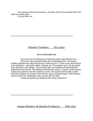 Your choices at the time doomed us, your kids. As the ones at power damn the
world you simply stare.
It is your fault, too…
_____________________________________________________________
Dimcho Yordanov XI-a class
MY FUTURE DREAMS
You come into the dining room of the future world, open the door and…
At first you see a wonderful table with comfortable chairs. The school
canteen prepares very tasty food and you mustn’t pay for it. There is only new furniture
in the classroom - new desks, tables, cabinets, etc. The students won’t use any books.
They will write in their laptops. They will write fast. The students will download their
lessons from the Internet. The teachers will write their marks in a server on the Internet
to allow the parents to see their children’s marks. The students will be able to watch
what their teachers are writing on the Internet, using a special program. If the teachers
want to check their “notebooks”, they can do it with one click.
It would be great if you studied at this school, wouldn’t it?
_____________________________________________________________
Atanas Dimitrov & Daniela Ovcharova XIIa class
 