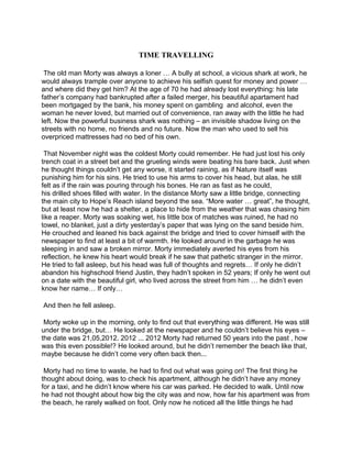 TIME TRAVELLING
The old man Morty was always a loner … A bully at school, a vicious shark at work, he
would always trample over anyone to achieve his selfish quest for money and power …
and where did they get him? At the age of 70 he had already lost everything: his late
father’s company had bankrupted after a failed merger, his beautiful apartament had
been mortgaged by the bank, his money spent on gambling and alcohol, even the
woman he never loved, but married out of convenience, ran away with the little he had
left. Now the powerful business shark was nothing – an invisible shadow living on the
streets with no home, no friends and no future. Now the man who used to sell his
overpriced mattresses had no bed of his own.
That November night was the coldest Morty could remember. He had just lost his only
trench coat in a street bet and the grueling winds were beating his bare back. Just when
he thought things couldn’t get any worse, it started raining, as if Nature itself was
punishing him for his sins. He tried to use his arms to cover his head, but alas, he still
felt as if the rain was pouring through his bones. He ran as fast as he could,
his drilled shoes filled with water. In the distance Morty saw a little bridge, connecting
the main city to Hope’s Reach island beyond the sea. “More water … great”, he thought,
but at least now he had a shelter, a place to hide from the weather that was chasing him
like a reaper. Morty was soaking wet, his little box of matches was ruined, he had no
towel, no blanket, just a dirty yesterday’s paper that was lying on the sand beside him.
He crouched and leaned his back against the bridge and tried to cover himself with the
newspaper to find at least a bit of warmth. He looked around in the garbage he was
sleeping in and saw a broken mirror. Morty immediately averted his eyes from his
reflection, he knew his heart would break if he saw that pathetic stranger in the mirror.
He tried to fall asleep, but his head was full of thoughts and regrets… If only he didn’t
abandon his highschool friend Justin, they hadn’t spoken in 52 years; If only he went out
on a date with the beautiful girl, who lived across the street from him … he didn’t even
know her name… If only…
And then he fell asleep.
Morty woke up in the morning, only to find out that everything was different. He was still
under the bridge, but… He looked at the newspaper and he couldn’t believe his eyes –
the date was 21,05,2012. 2012 ... 2012 Morty had returned 50 years into the past , how
was this even possible!? He looked around, but he didn’t remember the beach like that,
maybe because he didn’t come very often back then...
Morty had no time to waste, he had to find out what was going on! The first thing he
thought about doing, was to check his apartment, although he didn’t have any money
for a taxi, and he didn’t know where his car was parked. He decided to walk. Until now
he had not thought about how big the city was and now, how far his apartment was from
the beach, he rarely walked on foot. Only now he noticed all the little things he had
 