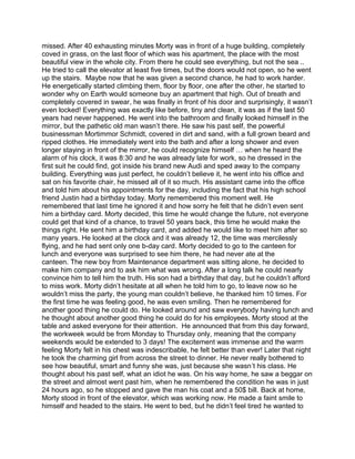 missed. After 40 exhausting minutes Morty was in front of a huge building, completely
coved in grass, on the last floor of which was his apartment, the place with the most
beautiful view in the whole city. From there he could see everything, but not the sea ..
He tried to call the elevator at least five times, but the doors would not open, so he went
up the stairs. Maybe now that he was given a second chance, he had to work harder.
He energetically started climbing them, floor by floor, one after the other, he started to
wonder why on Earth would someone buy an apartment that high. Out of breath and
completely covered in swear, he was finally in front of his door and surprisingly, it wasn’t
even locked! Everything was exactly like before, tiny and clean, it was as if the last 50
years had never happened. He went into the bathroom and finally looked himself in the
mirror, but the pathetic old man wasn’t there. He saw his past self, the powerful
businessman Mortimmor Schmidt, covered in dirt and sand, with a full grown beard and
ripped clothes. He immediately went into the bath and after a long shower and even
longer staying in front of the mirror, he could recognize himself … when he heard the
alarm of his clock, it was 8:30 and he was already late for work, so he dressed in the
first suit he could find, got inside his brand new Audi and sped away to the company
building. Everything was just perfect, he couldn’t believe it, he went into his office and
sat on his favorite chair, he missed all of it so much. His assistant came into the office
and told him about his appointments for the day, including the fact that his high school
friend Justin had a birthday today. Morty remembered this moment well. He
remembered that last time he ignored it and how sorry he felt that he didn’t even sent
him a birthday card. Morty decided, this time he would change the future, not everyone
could get that kind of a chance, to travel 50 years back, this time he would make the
things right. He sent him a birthday card, and added he would like to meet him after so
many years. He looked at the clock and it was already 12, the time was mercilessly
flying, and he had sent only one b-day card. Morty decided to go to the canteen for
lunch and everyone was surprised to see him there, he had never ate at the
canteen. The new boy from Maintenance department was sitting alone, he decided to
make him company and to ask him what was wrong. After a long talk he could nearly
convince him to tell him the truth. His son had a birthday that day, but he couldn’t afford
to miss work. Morty didn’t hesitate at all when he told him to go, to leave now so he
wouldn’t miss the party, the young man couldn’t believe, he thanked him 10 times. For
the first time he was feeling good, he was even smiling. Then he remembered for
another good thing he could do. He looked around and saw everybody having lunch and
he thought about another good thing he could do for his employees. Morty stood at the
table and asked everyone for their attention. He announced that from this day forward,
the workweek would be from Monday to Thursday only, meaning that the company
weekends would be extended to 3 days! The excitement was immense and the warm
feeling Morty felt in his chest was indescribable, he felt better than ever! Later that night
he took the charming girl from across the street to dinner. He never really bothered to
see how beautiful, smart and funny she was, just because she wasn’t his class. He
thought about his past self, what an idiot he was. On his way home, he saw a beggar on
the street and almost went past him, when he remembered the condition he was in just
24 hours ago, so he stopped and gave the man his coat and a 50$ bill. Back at home,
Morty stood in front of the elevator, which was working now. He made a faint smile to
himself and headed to the stairs. He went to bed, but he didn’t feel tired he wanted to
 