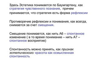 Здесь Эстетика понимается по Баумгартену, как
стратегия чувственного познания, причем
принимается, что стратегия есть форма рефлексии
Противоречие рефлексии и понимания, как всегда,
снимается за счет смещения.
Смещение понимается, как нить А6 – спонтанное
изменение ( в то время понимание – нить А7 –
спонтанное восприятие)
Спонтанность можно принять, как признак
эстетического: красота как осмысленная
спонтанность
 