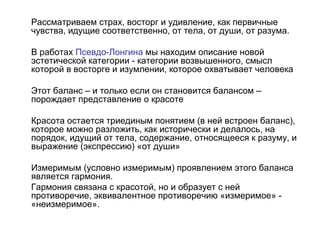 Рассматриваем страх, восторг и удивление, как первичные
чувства, идущие соответственно, от тела, от души, от разума.
В работах Псевдо-Лонгина мы находим описание новой
эстетической категории - категории возвышенного, смысл
которой в восторге и изумлении, которое охватывает человека
Этот баланс – и только если он становится балансом –
порождает представление о красоте
Красота остается триединым понятием (в ней встроен баланс),
которое можно разложить, как исторически и делалось, на
порядок, идущий от тела, содержание, относящееся к разуму, и
выражение (экспрессию) «от души»
Измеримым (условно измеримым) проявлением этого баланса
является гармония.
Гармония связана с красотой, но и образует с ней
противоречие, эквивалентное противоречию «измеримое» -
«неизмеримое».
 