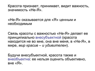 Красота признает, принимает, видит важность,
значимость «Не-Я».
«Не-Я» оказывается для «Я» ценным и
необходимым
Связь красоты с важностью «Не-Я» делает ее
принципиально внесубъектной (красота
находится не во мне, она вне меня, в «Не-Я», в
мире, мир красив – и удивителен).
Будучи внесубъектной, красота также и
внеобъектна: ее нельзя оценить объективно,
вне «Я».
 