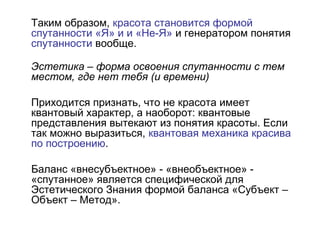 Таким образом, красота становится формой
спутанности «Я» и и «Не-Я» и генератором понятия
спутанности вообще.
Эстетика – форма освоения спутанности с тем
местом, где нет тебя (и времени)
Приходится признать, что не красота имеет
квантовый характер, а наоборот: квантовые
представления вытекают из понятия красоты. Если
так можно выразиться, квантовая механика красива
по построению.
Баланс «внесубъектное» - «внеобъектное» -
«спутанное» является специфической для
Эстетического Знания формой баланса «Субъект –
Объект – Метод».
 
