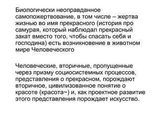 Биологически неоправданное
самопожертвование, в том числе – жертва
жизнью во имя прекрасного (история про
самурая, который наблюдал прекрасный
закат вместо того, чтобы спасать себя и
господина) есть возникновение в животном
мире Человеческого
Человеческие, вторичные, пропущенные
через призму социосистемных процессов,
представления о прекрасном, порождают
вторичное, цивилизованное понятие о
красоте (красота~) и, как проектное развитие
этого представления порождает искусство.
 