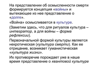 На представлении об осмысленности смерти
формируется концепция «войны» и
вытекающее из нее представление о
«долге».
«Война» осмысливается в культуре.
(Заметим здесь, что для ритуалов культура –
интегратор, а для войны – форма
рефлексии).
Первоначальной формой культуры является
некротическая (культура смерти). Как ее
отрицание, возникает гуманистическая
«культура жизни».
Их противоречие порождает уже в наше
время представление о квантовой культуре
 