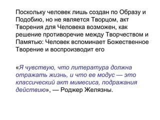 Поскольку человек лишь создан по Образу и
Подобию, но не является Творцом, акт
Творения для Человека возможен, как
решение противоречие между Творчеством и
Памятью: Человек вспоминает Божественное
Творение и воспроизводит его
«Я чувствую, что литература должна
отражать жизнь, и что ее модус — это
классический акт мимесиса, подражания
действию», — Роджер Желязны.
 
