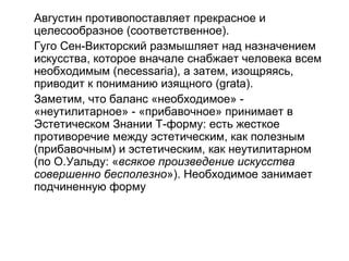 Августин противопоставляет прекрасное и
целесообразное (соответственное).
Гуго Сен-Викторский размышляет над назначением
искусства, которое вначале снабжает человека всем
необходимым (necessaria), а затем, изощряясь,
приводит к пониманию изящного (grata).
Заметим, что баланс «необходимое» -
«неутилитарное» - «прибавочное» принимает в
Эстетическом Знании Т-форму: есть жесткое
противоречие между эстетическим, как полезным
(прибавочным) и эстетическим, как неутилитарном
(по О.Уальду: «всякое произведение искусства
совершенно бесполезно»). Необходимое занимает
подчиненную форму
 