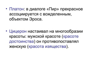 • Платон: в диалоге «Пир» прекрасное
ассоциируется с вожделенным,
объектом Эроса.
• Цицерон настаивал на многообразии
красоты: мужской красоте (красоте
достоинства) он противопоставлял
женскую (красота изящества).
 