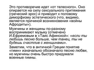 Это противоречие идет «от телесного». Оно
опирается на силу сексуального притяжения
(греческий эрос) и приводит к половому
диморфизму эстетического (что, видимо,
является причиной возникновения «войны
Афродиты»).
Мужчины и женщины по-разному
воспринимают музыку (отмечено
И.Ефремовым в «Таис Афинской»: «если ты
любишь песню больше, чем танец, ты не
будешь счастлив с женщинами».
Заметим, что в античной Греции понятие
«гимн» изначально обозначало песню любви,
но мужчины очень быстро придумали
военные гимны.
 