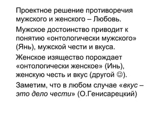 Проектное решение противоречия
мужского и женского – Любовь.
Мужское достоинство приводит к
понятию «онтологически мужского»
(Янь), мужской чести и вкуса.
Женское изящество порождает
«онтологически женское» (Инь),
женскую честь и вкус (другой ).
Заметим, что в любом случае «вкус –
это дело чести» (О.Генисарецкий)
 