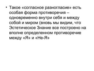 • Такое «согласное разногласие» есть
особая форма противоречия –
одновременно внутри себя и между
собой и миром (вновь мы видим, что
Эстетическое Знание все построено на
вполне определенном противоречие
между «Я» и «Не-Я»
 