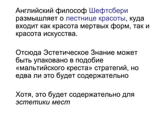 Английский философ Шефтсбери
размышляет о лестнице красоты, куда
входит как красота мертвых форм, так и
красота искусства.
Отсюда Эстетическое Знание может
быть упаковано в подобие
«мальтийского креста» стратегий, но
едва ли это будет содержательно
Хотя, это будет содержательно для
эстетики мест
 
