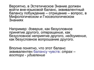 Вероятно, в Эстетическое Знание должен
войти вне-языковой баланс, эквивалентный
балансу побуждение – отрицание – вопрос, в
Мифологическом и Гносеологическом
Знаниях
Например: доверие, как безусловное
принятие другого, отвращение, как
безусловное неприятие другого, недоумение,
как безусловное вопрошание другого.
Вполне понятно, что этот баланс
эквивалентен балансу чувств: страх –
восторг - удивление
 