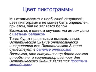 Цвет пиктограммы
Мы сталкиваемся с необычной ситуацией:
цвет пиктограммы не может быть определен,
при этом, она не является белой
Возможно, в данном случаем мы имеем дело
с цветным балансом
Тогда будет правильным высказывание:
Эстетическое Знание онтологически
инвариантно или Эстетическое Знание
существует в балансе онтологий
Возможно, что ситуация еще более сложна
и необычна, и «генератор цветов» для
Эстетического Знания является простым
метадоксом
 