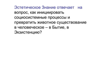 Эстетическое Знание отвечает на
вопрос, как инициировать
социосистемные процессы и
превратить животное существование
в человеческое – в Бытие, в
Экзистенцию?
 