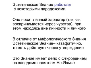 Эстетическое Знание работает
с некоторыми парадоксами
Оно носит личный характер (так как
воспринимается через чувства), при
этом находясь вне личности и личного
В отличие от мифологического Знания
Эстетическое Знание– катафатично,
то есть действует через утверждение
Это Знание имеет дело с Откровением
на заведомо понятном Не-Языке
 