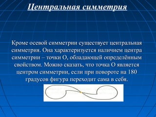 Кроме осевой симметрии существует центральнаяКроме осевой симметрии существует центральная
симметрия. Она характеризуется наличием центрасимметрия. Она характеризуется наличием центра
симметрии – точки О, обладающей определённымсимметрии – точки О, обладающей определённым
свойством. Можно сказать, что точка О являетсясвойством. Можно сказать, что точка О является
центром симметрии, если при повороте на 180центром симметрии, если при повороте на 180
градусов фигура переходит сама в себя.градусов фигура переходит сама в себя.
Центральная симметрия
 