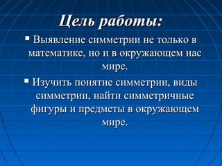 Цель работы:Цель работы:
 Выявление симметрии не только вВыявление симметрии не только в
математике, но и в окружающем насматематике, но и в окружающем нас
мире.мире.
 Изучить понятие симметрии, видыИзучить понятие симметрии, виды
симметрии, найти симметричныесимметрии, найти симметричные
фигуры и предметы в окружающемфигуры и предметы в окружающем
мире.мире.
 