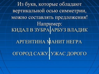 Из букв, которые обладаютИз букв, которые обладают
вертикальной осью симметрии,вертикальной осью симметрии,
можно составлять предложения!можно составлять предложения!
Например:Например:
КИДАЛ В ЗУБРА АРБУЗ ВЛАДИККИДАЛ В ЗУБРА АРБУЗ ВЛАДИК
АРГЕНТИНА МАНИТ НЕГРААРГЕНТИНА МАНИТ НЕГРА
ОГОРОД САЖУ, УЖАС ДОРОГООГОРОД САЖУ, УЖАС ДОРОГО
 