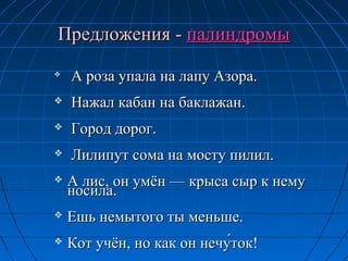 ПредложенияПредложения -- палиндромыпалиндромы

А роза упала на лапу Азора.А роза упала на лапу Азора.
 Нажал кабан на баклажан.Нажал кабан на баклажан.
 Город дорог.Город дорог.
 Лилипут сома на мосту пилил.Лилипут сома на мосту пилил.
 А лис, он умён — крыса сыр к немуА лис, он умён — крыса сыр к нему
носила.носила.
 Ешь немытого ты меньше.Ешь немытого ты меньше.
 Кот учён, но как он нечу́ток!Кот учён, но как он нечу́ток!
 