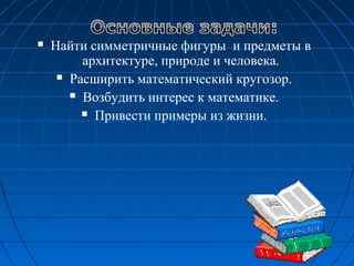  Найти симметричные фигуры и предметы в
архитектуре, природе и человека.
 Расширить математический кругозор.
 Возбудить интерес к математике.
 Привести примеры из жизни.
 