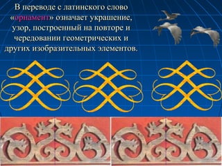 В переводе с латинского словоВ переводе с латинского слово
««орнаменторнамент» означает украшение,» означает украшение,
узор, построенный на повторе иузор, построенный на повторе и
чередовании геометрических ичередовании геометрических и
других изобразительных элементов.других изобразительных элементов.
 