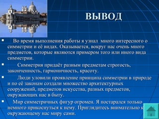 ВЫВОДВЫВОД
 Во время выполнения работы я узнал много интересного оВо время выполнения работы я узнал много интересного о
симметрии и её видах. Оказывается, вокруг нас очень многосимметрии и её видах. Оказывается, вокруг нас очень много
предметов, которые являются примером того или иного видапредметов, которые являются примером того или иного вида
симметрии.симметрии.
 Симметрия придаёт разным предметам строгость,Симметрия придаёт разным предметам строгость,
законченность, гармоничность, красоту.законченность, гармоничность, красоту.
 Люди уловили проявление принципа симметрии в природеЛюди уловили проявление принципа симметрии в природе
и по её законам создали множество архитектурныхи по её законам создали множество архитектурных
сооружений, предметов искусства, разных предметов,сооружений, предметов искусства, разных предметов,
окружающих нас в быту.окружающих нас в быту.
 Мир симметричных фигур огромен. Я постарался толькоМир симметричных фигур огромен. Я постарался только
немного прикоснуться к нему. Приглядитесь внимательно кнемного прикоснуться к нему. Приглядитесь внимательно к
окружающему нас миру сами.окружающему нас миру сами.
 