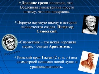  Древние грекиДревние греки полагали, чтополагали, что
Вселенная симметрична простоВселенная симметрична просто
потому, что она прекрасна.потому, что она прекрасна.
 Первую научную школу в историиПервую научную школу в истории
человечества создалчеловечества создал ПифагорПифагор
СамосскийСамосский..
 «Симметрия – это некая «средняя«Симметрия – это некая «средняя
мера», - считалмера», - считал АристотельАристотель ..
 Римский врачРимский врач ГаленГален (2 в. н. э.) под(2 в. н. э.) под
симметрией понимал покой души исимметрией понимал покой души и
уравновешенностьуравновешенность..
 