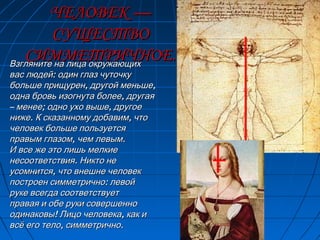 ЧЕЛОВЕК —ЧЕЛОВЕК —
СУЩЕСТВОСУЩЕСТВО
СИММЕТРИЧНОЕ.СИММЕТРИЧНОЕ.Взгляните на лица окружающихВзгляните на лица окружающих
:вас людей один глаз чуточку:вас людей один глаз чуточку
, ,больше прищурен другой меньше, ,больше прищурен другой меньше
,одна бровь изогнута более другая,одна бровь изогнута более другая
–– ; ,менее одно ухо выше другое; ,менее одно ухо выше другое
. ,ниже К сказанному добавим что. ,ниже К сказанному добавим что
человек больше пользуетсячеловек больше пользуется
, .правым глазом чем левым, .правым глазом чем левым
И все же это лишь мелкиеИ все же это лишь мелкие
.несоответствия Никто не.несоответствия Никто не
,усомнится что внешне человек,усомнится что внешне человек
:построен симметрично левой:построен симметрично левой
руке всегда соответствуетруке всегда соответствует
правая и обе руки совершенноправая и обе руки совершенно
! ,одинаковы Лицо человека как и! ,одинаковы Лицо человека как и
, .всё его тело симметрично, .всё его тело симметрично
 