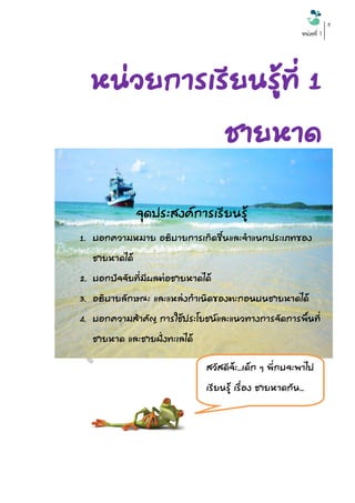 หน่วยที่ 1 
8 
หน่วยการเรียนรู้ที่ 1 ชายหาด 
ที่มา : คู่มือเรียนรู้ขยะทะเล ชายฝั่งอ่าวไทยและทะเลอันดามัน 
จุดประสงค์การเรียนรู้ 
1. บอกความหมาย อธิบายการเกิดขึ้นและจาแนกประเภทของ ชายหาดได้ 
2. บอกปัจจัยที่มีผลต่อชายหาดได้ 
3. อธิบายลักษณะ และแหล่งกาเนิดของตะกอนบนชายหาดได้ 
4. บอกความสาคัญ การใช้ประโยชน์และแนวทางการจัดการพื้นที่ ชายหาด และชายฝั่งทะเลได้ 
5. บอกประโยชน์ของพื้นที่ชายหาดและชายฝั่งทะเลได้ 
6. บอกความสาคัญของการจัดการพื้นที่ชายหาดและฝั่งทะเลได้ 
สวัสดีจ้ะ...เด็ก ๆ พี่กบจะพาไป เรียนรู้ เรื่อง ชายหาดกัน...  