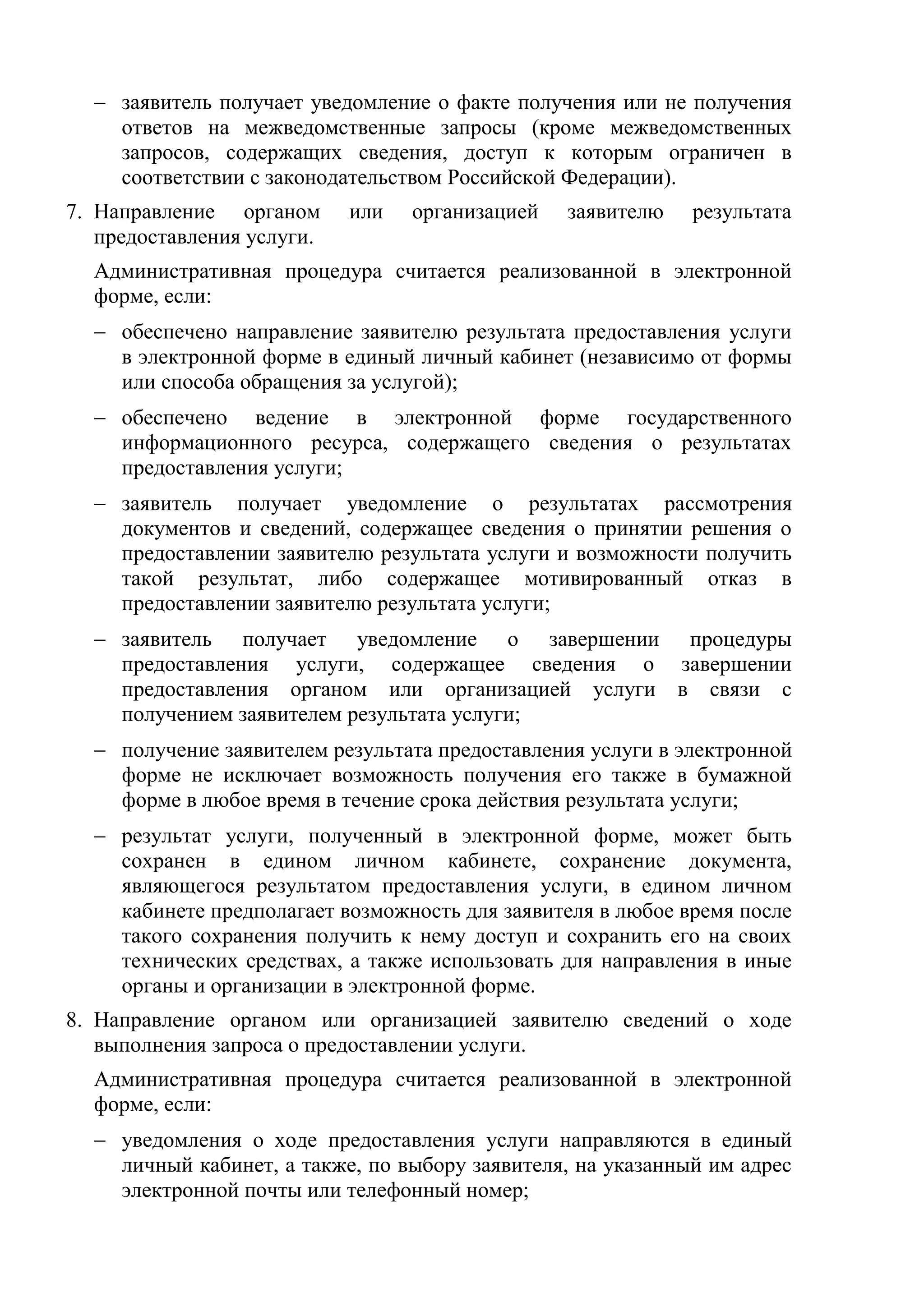  заявитель получает уведомление о факте получения или не получения ответов на межведомственные запросы (кроме межведомственных запросов, содержащих сведения, доступ к которым ограничен в соответствии с законодательством Российской Федерации).
7. Направление органом или организацией заявителю результата предоставления услуги.
Административная процедура считается реализованной в электронной форме, если:
обеспечено направление заявителю результата предоставления услуги в электронной форме в единый личный кабинет (независимо от формы или способа обращения за услугой);
обеспечено ведение в электронной форме государственного информационного ресурса, содержащего сведения о результатах предоставления услуги;
заявитель получает уведомление о результатах рассмотрения документов и сведений, содержащее сведения о принятии решения о предоставлении заявителю результата услуги и возможности получить такой результат, либо содержащее мотивированный отказ в предоставлении заявителю результата услуги;
заявитель получает уведомление о завершении процедуры предоставления услуги, содержащее сведения о завершении предоставления органом или организацией услуги в связи с получением заявителем результата услуги;
получение заявителем результата предоставления услуги в электронной форме не исключает возможность получения его также в бумажной форме в любое время в течение срока действия результата услуги;
результат услуги, полученный в электронной форме, может быть сохранен в едином личном кабинете, сохранение документа, являющегося результатом предоставления услуги, в едином личном кабинете предполагает возможность для заявителя в любое время после такого сохранения получить к нему доступ и сохранить его на своих технических средствах, а также использовать для направления в иные органы и организации в электронной форме.
8. Направление органом или организацией заявителю сведений о ходе выполнения запроса о предоставлении услуги.
Административная процедура считается реализованной в электронной форме, если:
уведомления о ходе предоставления услуги направляются в единый личный кабинет, а также, по выбору заявителя, на указанный им адрес электронной почты или телефонный номер;