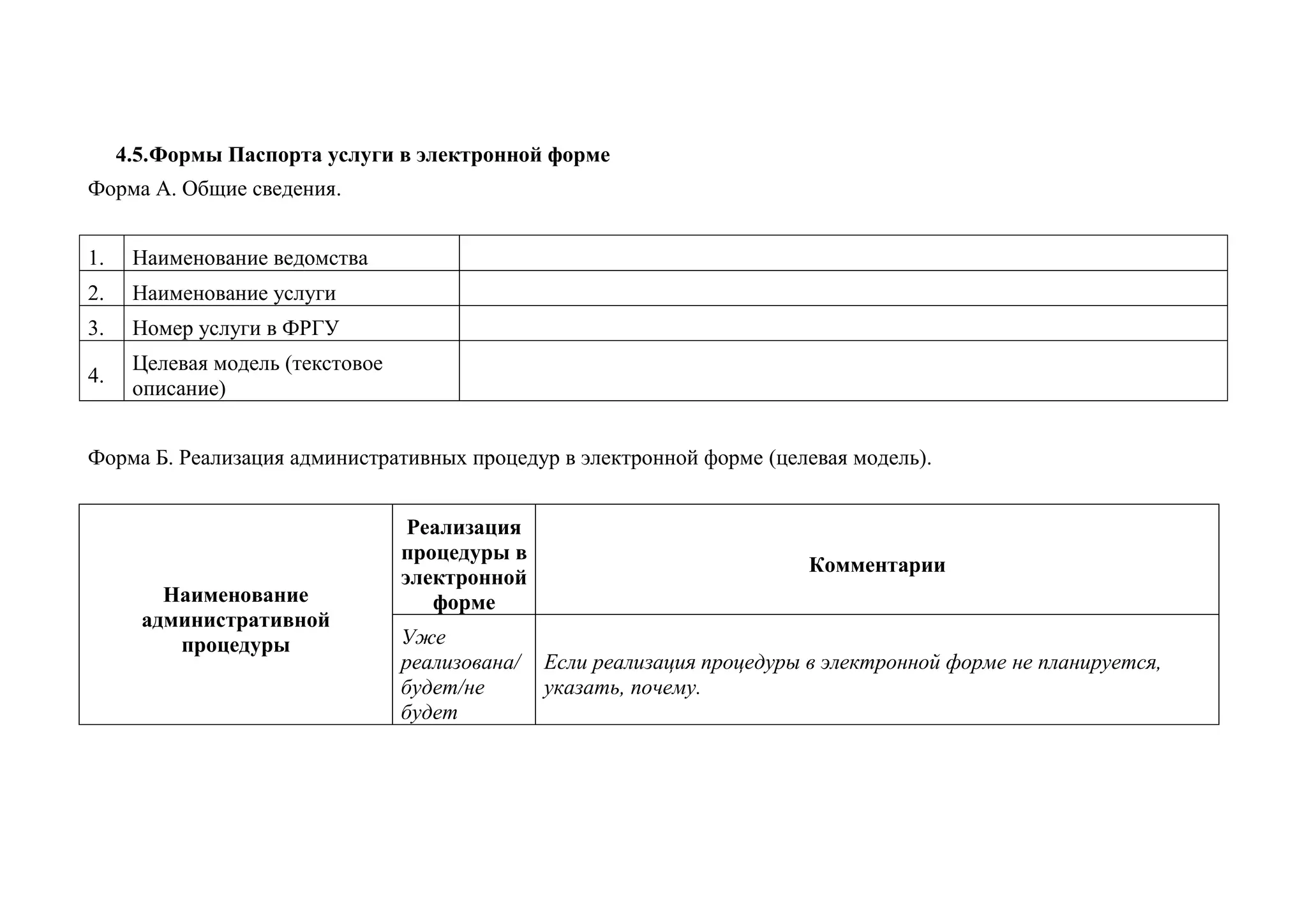 4.5. Формы Паспорта услуги в электронной форме
Форма А. Общие сведения.
1.
Наименование ведомства
2.
Наименование услуги
3.
Номер услуги в ФРГУ
4.
Целевая модель (текстовое описание)
Форма Б. Реализация административных процедур в электронной форме (целевая модель).
Наименование административной процедуры
Реализация процедуры в электронной форме
Комментарии
Уже реализована/ будет/не будет
Если реализация процедуры в электронной форме не планируется, указать, почему.