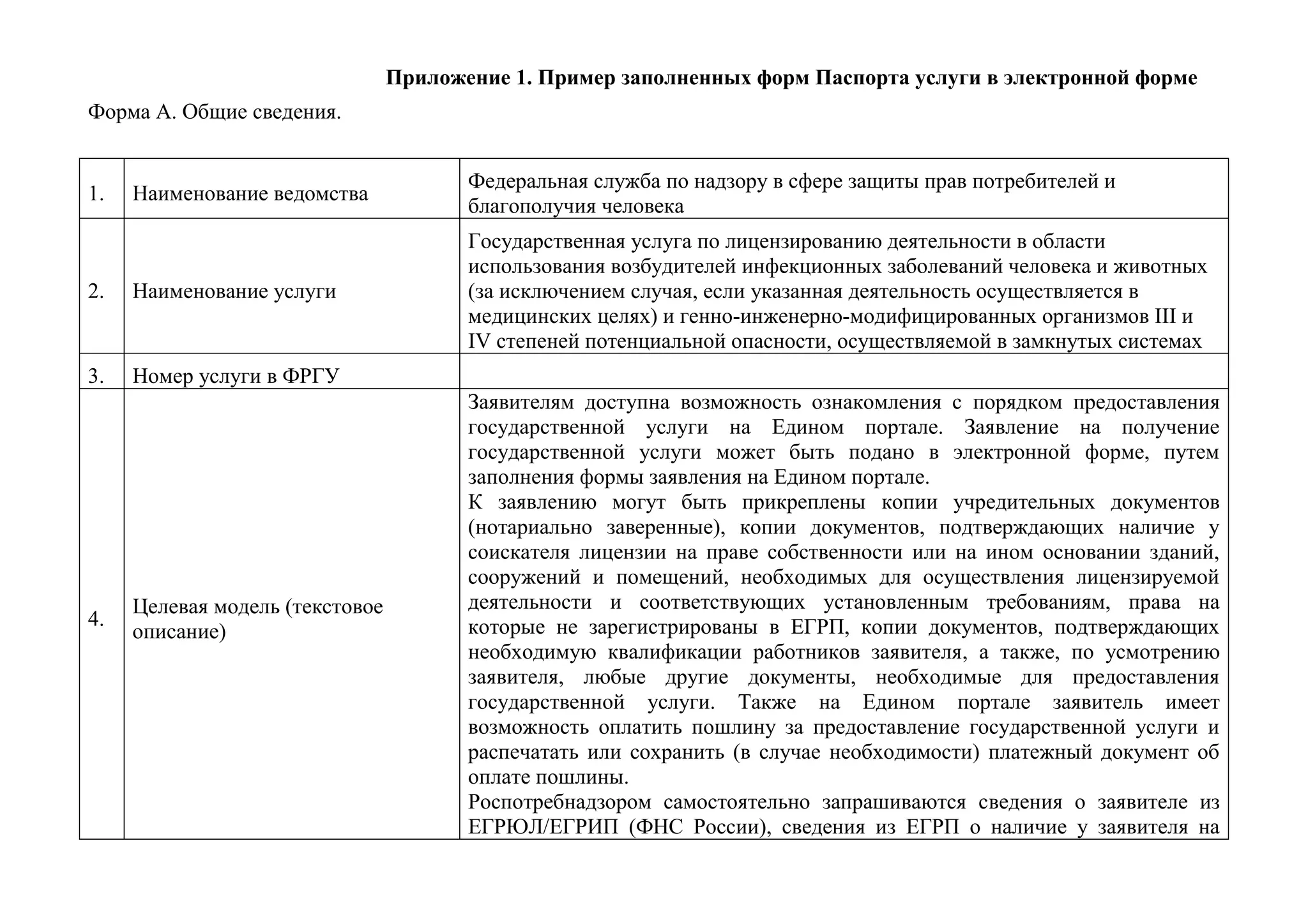 Приложение 1. Пример заполненных форм Паспорта услуги в электронной форме
Форма А. Общие сведения.
1.
Наименование ведомства
Федеральная служба по надзору в сфере защиты прав потребителей и благополучия человека
2.
Наименование услуги
Государственная услуга по лицензированию деятельности в области использования возбудителей инфекционных заболеваний человека и животных (за исключением случая, если указанная деятельность осуществляется в медицинских целях) и генно-инженерно-модифицированных организмов III и IV степеней потенциальной опасности, осуществляемой в замкнутых системах
3.
Номер услуги в ФРГУ
4.
Целевая модель (текстовое описание)
Заявителям доступна возможность ознакомления с порядком предоставления государственной услуги на Едином портале. Заявление на получение государственной услуги может быть подано в электронной форме, путем заполнения формы заявления на Едином портале.
К заявлению могут быть прикреплены копии учредительных документов (нотариально заверенные), копии документов, подтверждающих наличие у соискателя лицензии на праве собственности или на ином основании зданий, сооружений и помещений, необходимых для осуществления лицензируемой деятельности и соответствующих установленным требованиям, права на которые не зарегистрированы в ЕГРП, копии документов, подтверждающих необходимую квалификации работников заявителя, а также, по усмотрению заявителя, любые другие документы, необходимые для предоставления государственной услуги. Также на Едином портале заявитель имеет возможность оплатить пошлину за предоставление государственной услуги и распечатать или сохранить (в случае необходимости) платежный документ об оплате пошлины.
Роспотребнадзором самостоятельно запрашиваются сведения о заявителе из ЕГРЮЛ/ЕГРИП (ФНС России), сведения из ЕГРП о наличие у заявителя на