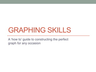 GRAPHING SKILLS 
A ‘how to’ guide to constructing the perfect 
graph for any occasion 
 