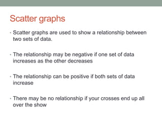 Scatter graphs 
• Scatter graphs are used to show a relationship between 
two sets of data. 
• The relationship may be negative if one set of data 
increases as the other decreases 
• The relationship can be positive if both sets of data 
increase 
• There may be no relationship if your crosses end up all 
over the show 
 