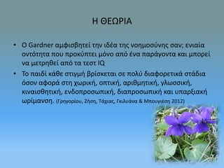 Η ΘΕΩΡΙΑ 
• O Gardner αμφισβητεί την ιδέα της νοημοσύνης σαν; ενιαία 
οντότητα που προκύπτει μόνο από ένα παράγοντα και μπορεί 
να μετρηθεί από τα τεστ IQ 
• Το παιδί κάθε στιγμή βρίσκεται σε πολύ διαφορετικά στάδια 
όσον αφορά στη χωρική, οπτική, αριθμητική, γλωσσική, 
κιναισθητική, ενδοπροσωπική, διαπροσωπική και υπαρξιακή 
ωρίμανση. (Γρηγορίου, Ζήση, Τάχιας, Γκιλυάνα & Μπουγιέση 2012) 
 