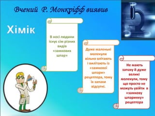 Вчений Р. Монкріфф виявив 
Не мають 
запаху й дуже 
великі 
молекули, тому 
що просто не 
можуть увійти в 
«замкову 
шпаринку» 
рецептора 
Дуже маленькі 
молекули 
вільно влітають 
і вилітають із 
«замкової 
шпари» 
рецептора, тому 
їх запахи 
відсутні. 
В носі людини 
існує сім різних 
видів 
«замкових 
шпар» 
 