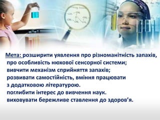 Мета: розширити уявлення про різноманітність запахів, 
про особливість нюхової сенсорної системи; 
вивчити механізм сприйняття запахів; 
розвивати самостійність, вміння працювати 
з додатковою літературою. 
поглибити інтерес до вивчення наук. 
виховувати бережливе ставлення до здоров’я. 
 