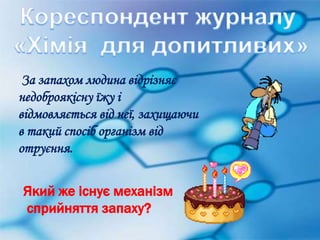 За запахом людина відрізняє 
недоброякісну їжу і 
відмовляється від неї, захищаючи 
в такий спосіб організм від 
отруєння. 
Який же існує механізм 
сприйняття запаху? 
 