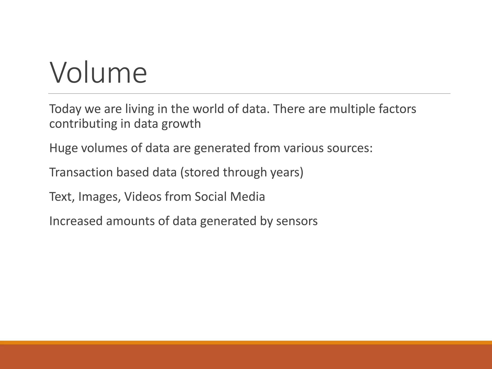 Volume 
Today we are living in the world of data. There are multiple factors contributing in data growth 
Huge volumes of data are generated from various sources: 
Transaction based data (stored through years) 
Text, Images, Videos from Social Media 
Increased amounts of data generated by sensors  