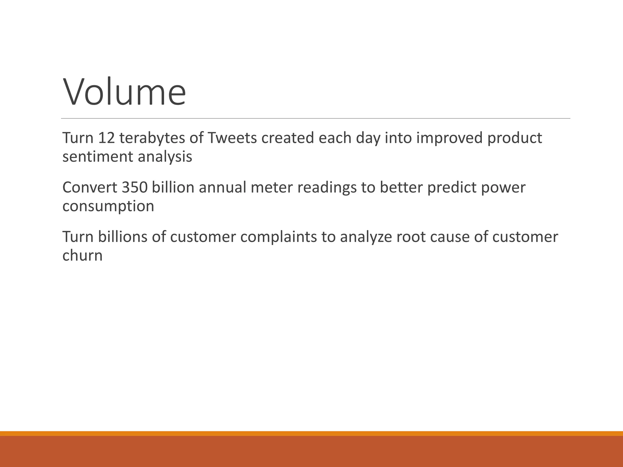 Volume 
Turn 12 terabytes of Tweets created each day into improved product sentiment analysis 
Convert 350 billion annual meter readings to better predict power consumption 
Turn billions of customer complaints to analyze root cause of customer churn  