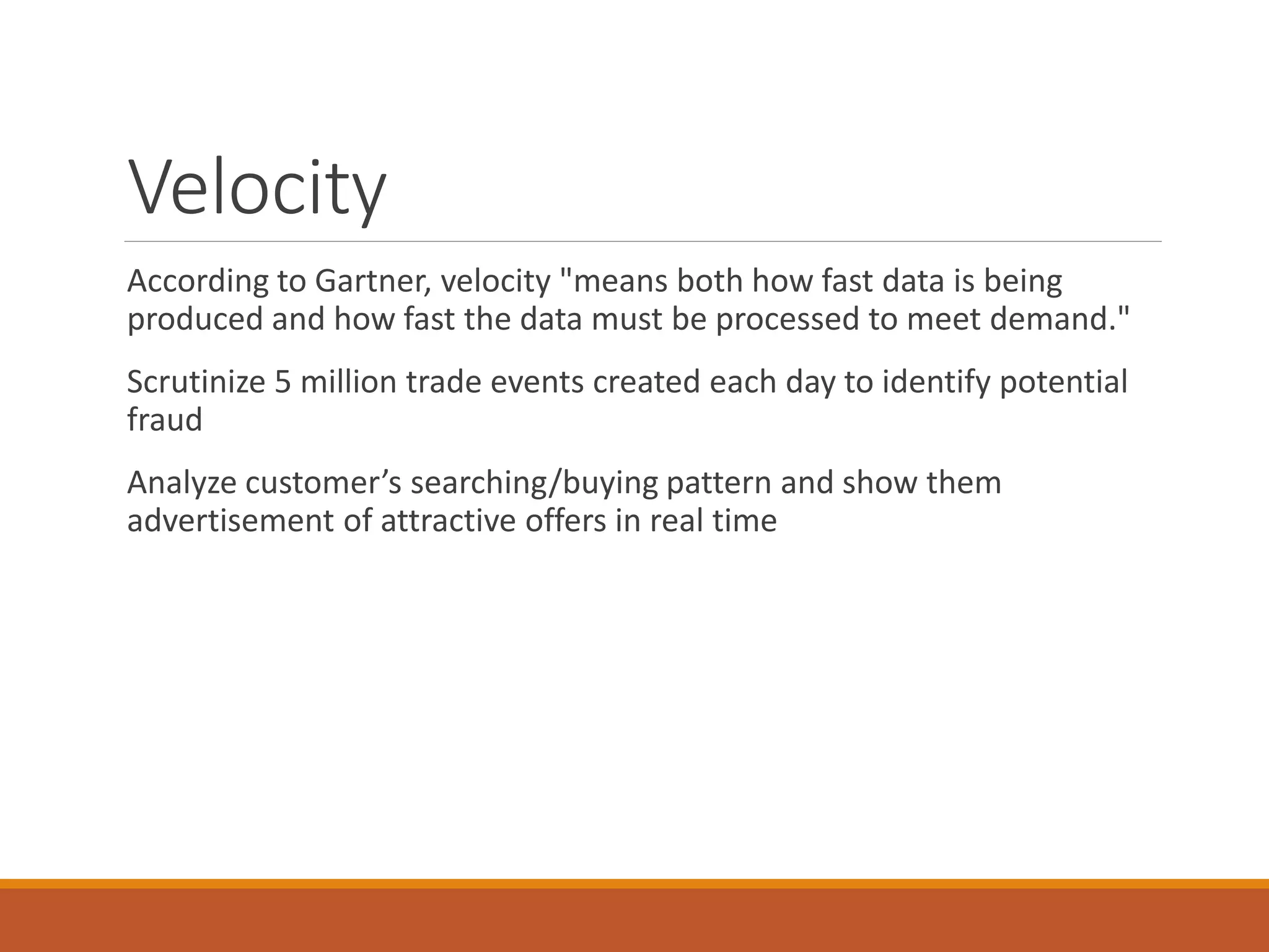 Velocity 
According to Gartner, velocity "means both how fast data is being produced and how fast the data must be processed to meet demand." 
Scrutinize 5 million trade events created each day to identify potential fraud 
Analyze customer’s searching/buying pattern and show them advertisement of attractive offers in real time  